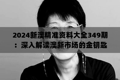 2024新澳精准资料大全349期：深入解读澳新市场的金钥匙