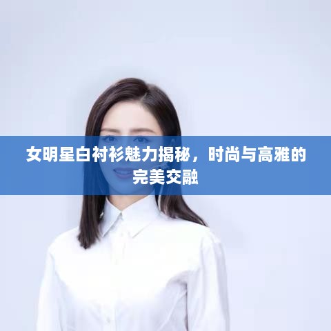 女明星白衬衫魅力揭秘，时尚与高雅的完美交融