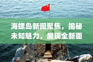 海螺岛新闻聚焦，揭秘未知魅力，展现全新面貌