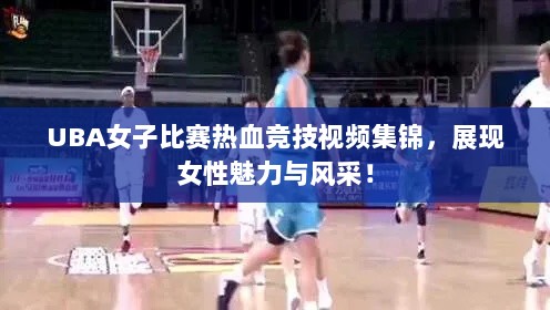 UBA女子比赛热血竞技视频集锦，展现女性魅力与风采！