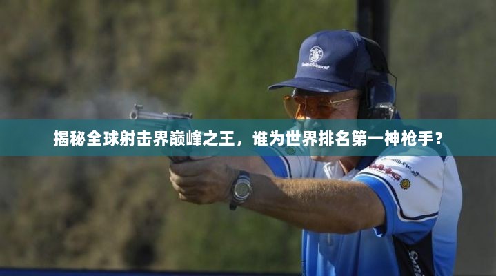 揭秘全球射击界巅峰之王，谁为世界排名第一神枪手？