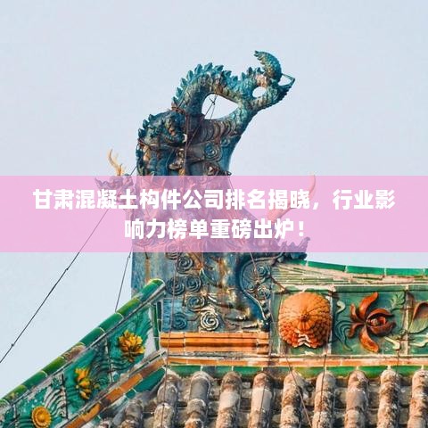 甘肃混凝土构件公司排名揭晓，行业影响力榜单重磅出炉！