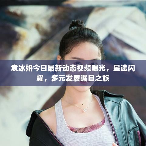 袁冰妍今日最新动态视频曝光，星途闪耀，多元发展瞩目之旅