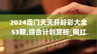 2024澳门天天开好彩大全53期,综合计划赏析_网红版HFT256.05