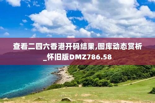 查看二四六香港开码结果,图库动态赏析_怀旧版DMZ786.58