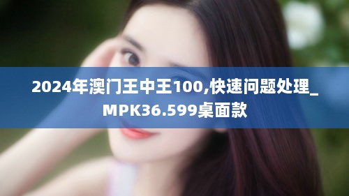 2024年澳门王中王100,快速问题处理_MPK36.599桌面款