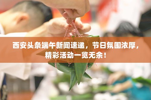 西安头条端午新闻速递，节日氛围浓厚，精彩活动一览无余！