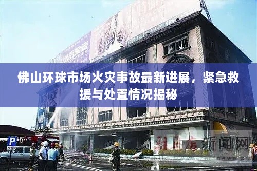 佛山环球市场火灾事故最新进展，紧急救援与处置情况揭秘